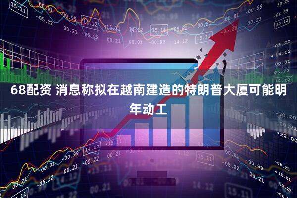 68配资 消息称拟在越南建造的特朗普大厦可能明年动工