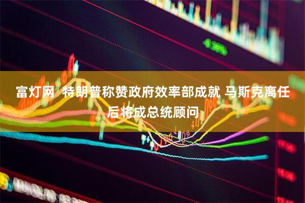 富灯网  特朗普称赞政府效率部成就 马斯克离任后将成总统顾问