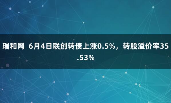 瑞和网  6月4日联创转债上涨0.5%，转股溢价率35.53%