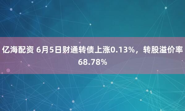 亿海配资 6月5日财通转债上涨0.13%，转股溢价率68.78%