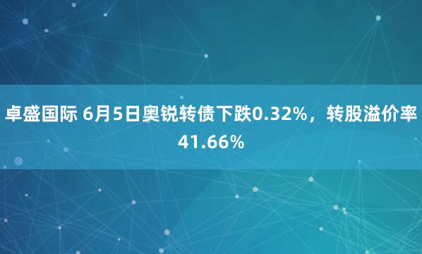 卓盛国际 6月5日奥锐转债下跌0.32%，转股溢价率41.66%
