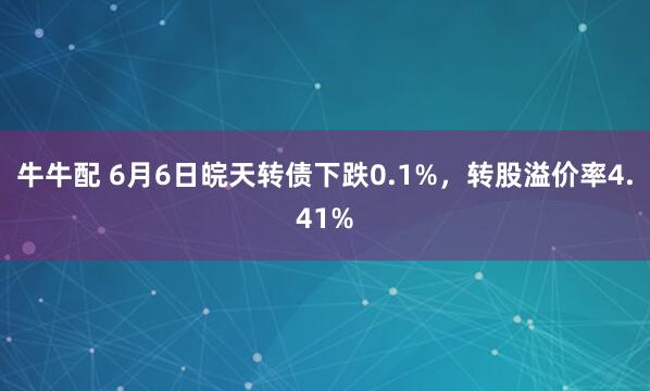 牛牛配 6月6日皖天转债下跌0.1%，转股溢价率4.41%