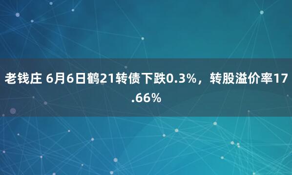 老钱庄 6月6日鹤21转债下跌0.3%，转股溢价率17.66%