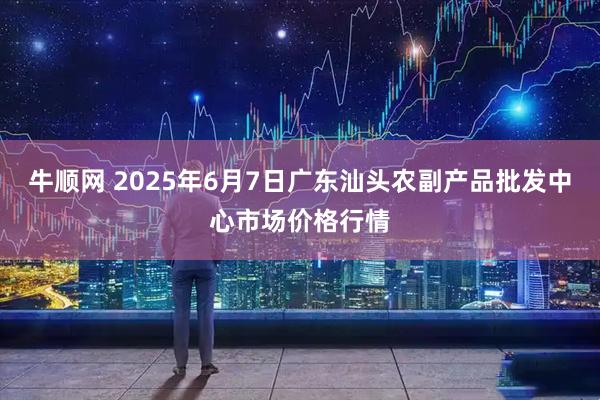 牛顺网 2025年6月7日广东汕头农副产品批发中心市场价格行情