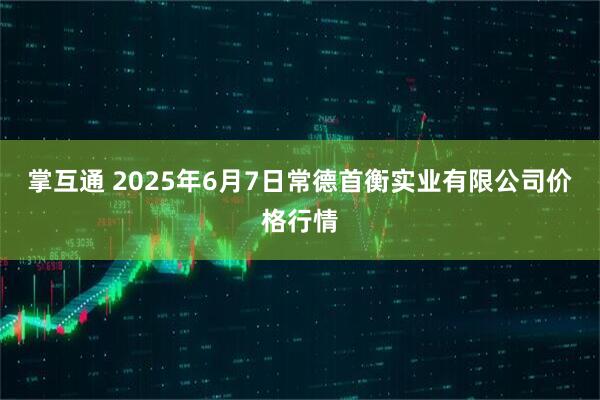 掌互通 2025年6月7日常德首衡实业有限公司价格行情