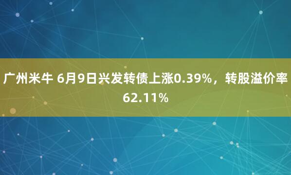 广州米牛 6月9日兴发转债上涨0.39%，转股溢价率62.11%