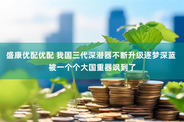 盛康优配优配 我国三代深潜器不断升级逐梦深蓝 被一个个大国重器飒到了