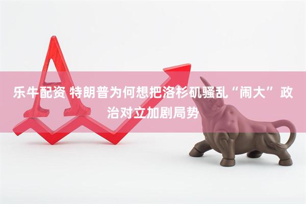 乐牛配资 特朗普为何想把洛杉矶骚乱“闹大” 政治对立加剧局势