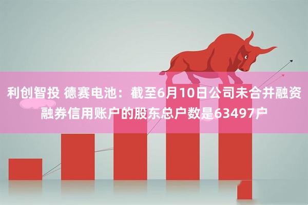 利创智投 德赛电池：截至6月10日公司未合并融资融券信用账户的股东总户数是63497户