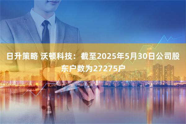 日升策略 沃顿科技：截至2025年5月30日公司股东户数为27275户