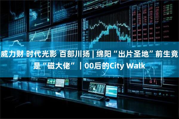 威力财 时代光影 百部川扬 | 绵阳“出片圣地”前生竟是“磁大佬”｜00后的City Walk