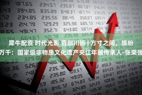 犀牛配资 时代光影 百部川扬 | 方寸之间，缤纷万千：国家级非物质文化遗产夹江年画传承人-张荣强