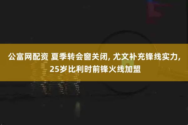 公富网配资 夏季转会窗关闭, 尤文补充锋线实力, 25岁比利时前锋火线加盟