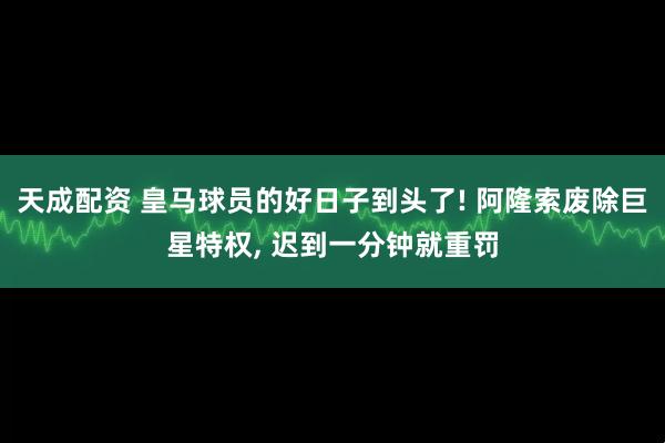 天成配资 皇马球员的好日子到头了! 阿隆索废除巨星特权, 迟到一分钟就重罚