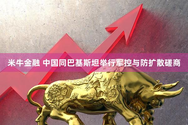 米牛金融 中国同巴基斯坦举行军控与防扩散磋商