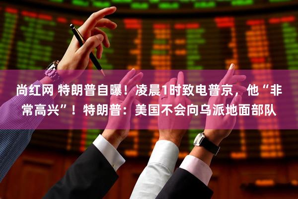 尚红网 特朗普自曝！凌晨1时致电普京，他“非常高兴”！特朗普：美国不会向乌派地面部队