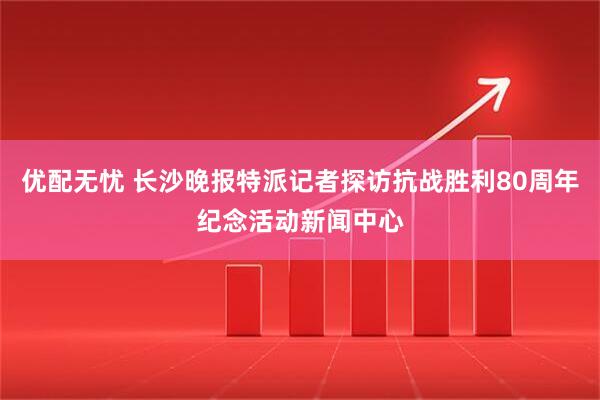 优配无忧 长沙晚报特派记者探访抗战胜利80周年纪念活动新闻中心