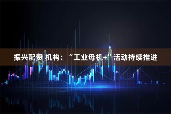 振兴配资 机构：“工业母机+”活动持续推进