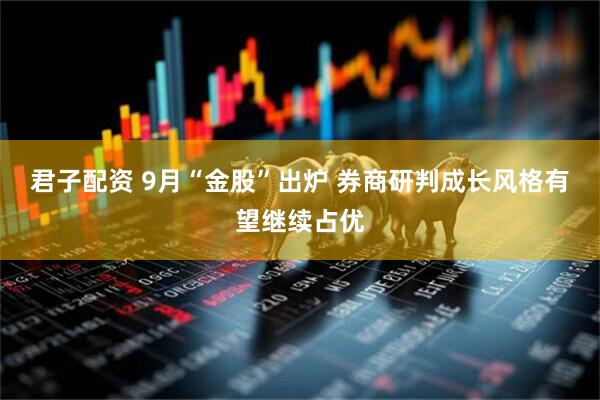 君子配资 9月“金股”出炉 券商研判成长风格有望继续占优