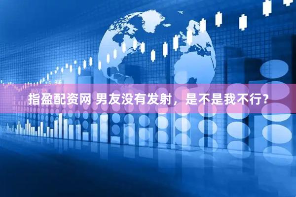 指盈配资网 男友没有发射，是不是我不行？