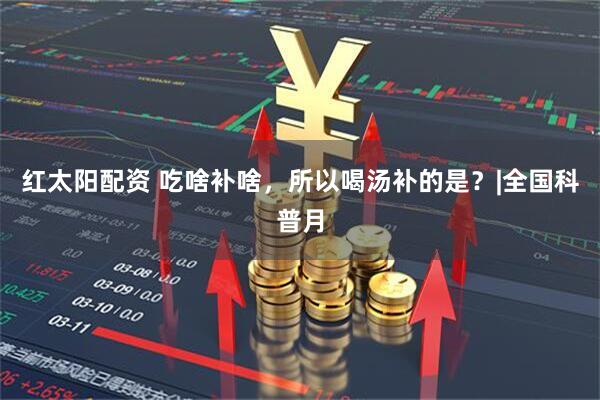 红太阳配资 吃啥补啥，所以喝汤补的是？|全国科普月