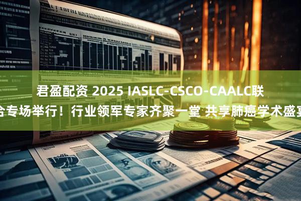 君盈配资 2025 IASLC-CSCO-CAALC联合专场举行！行业领军专家齐聚一堂 共享肺癌学术盛宴