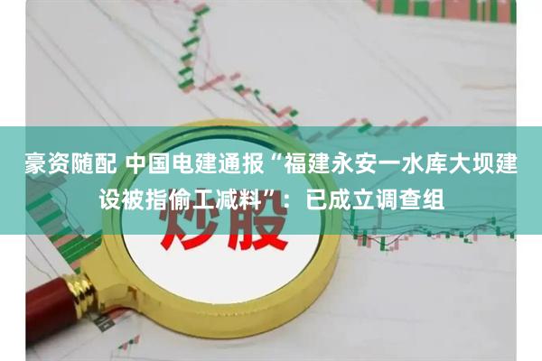 豪资随配 中国电建通报“福建永安一水库大坝建设被指偷工减料”：已成立调查组